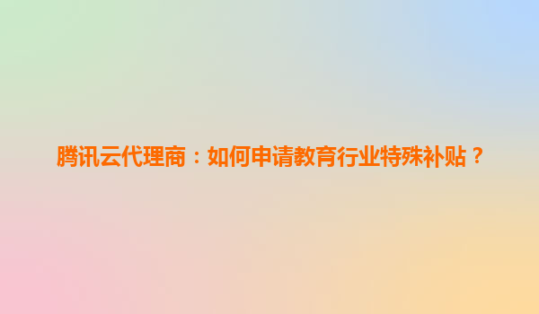 腾讯云代理商：如何申请教育行业特殊补贴？