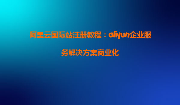 阿里云国际站注册教程：aliyun企业服务解决方案商业化