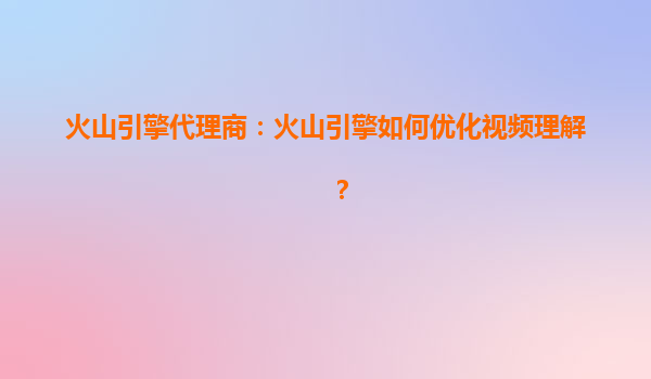 火山引擎代理商：火山引擎如何优化视频理解？