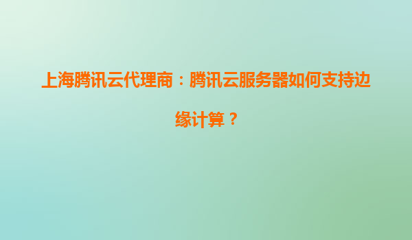 上海腾讯云代理商：腾讯云服务器如何支持边缘计算？