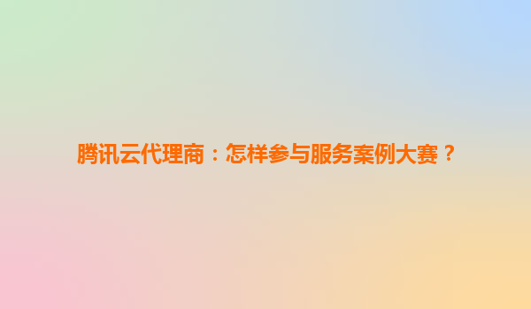 腾讯云代理商：怎样参与服务案例大赛？