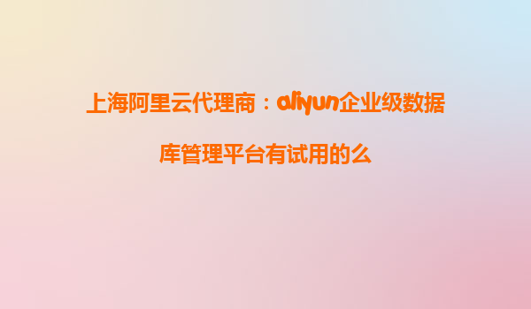 上海阿里云代理商：aliyun企业级数据库管理平台有试用的么