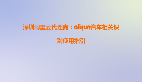 深圳阿里云代理商：aliyun汽车相关识别使用指引