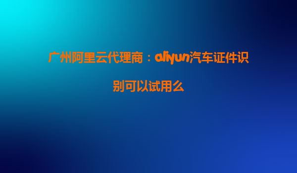 广州阿里云代理商：aliyun汽车证件识别可以试用么