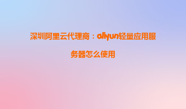 深圳阿里云代理商：aliyun轻量应用服务器怎么使用