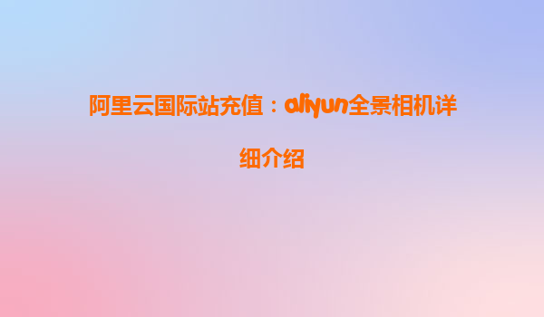 阿里云国际站充值：aliyun全景相机详细介绍
