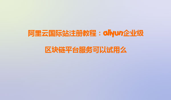 阿里云国际站注册教程：aliyun企业级区块链平台服务可以试用么