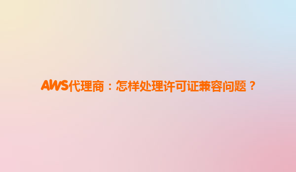 AWS代理商：怎样处理许可证兼容问题？