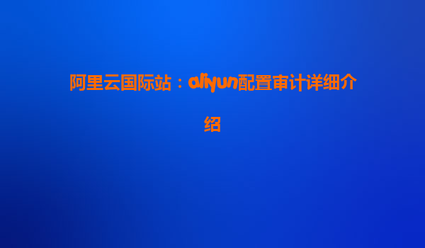 阿里云国际站：aliyun配置审计详细介绍