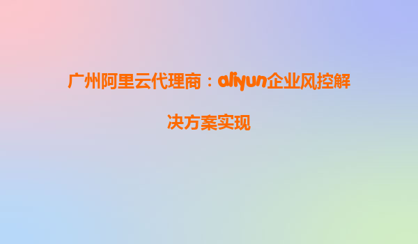 广州阿里云代理商：aliyun企业风控解决方案实现