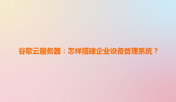 谷歌云服务器：怎样搭建企业设备管理系统？