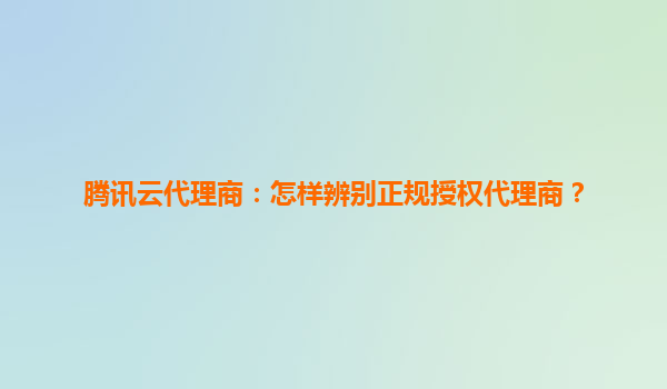 腾讯云代理商：怎样辨别正规授权代理商？