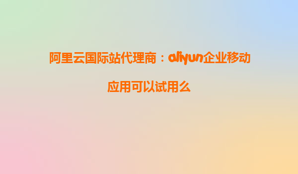 阿里云国际站代理商：aliyun企业移动应用可以试用么