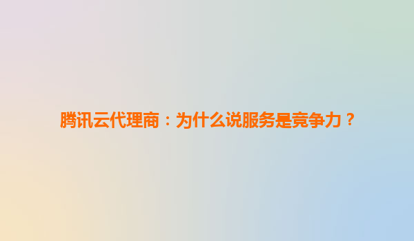 腾讯云代理商：为什么说服务是竞争力？