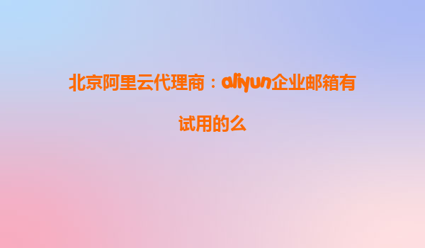北京阿里云代理商：aliyun企业邮箱有试用的么