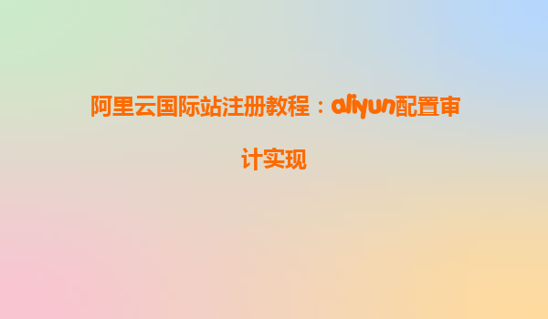 阿里云国际站注册教程：aliyun配置审计实现