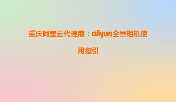 重庆阿里云代理商：aliyun全景相机使用指引