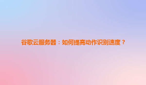 谷歌云服务器：如何提高动作识别速度？