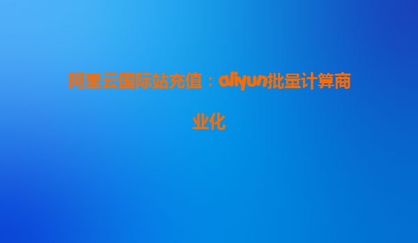 阿里云国际站充值：aliyun批量计算商业化