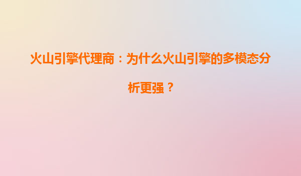 火山引擎代理商：为什么火山引擎的多模态分析更强？