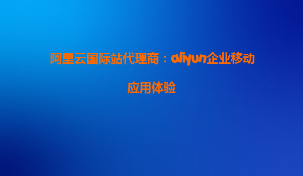 阿里云国际站代理商：aliyun企业移动应用体验