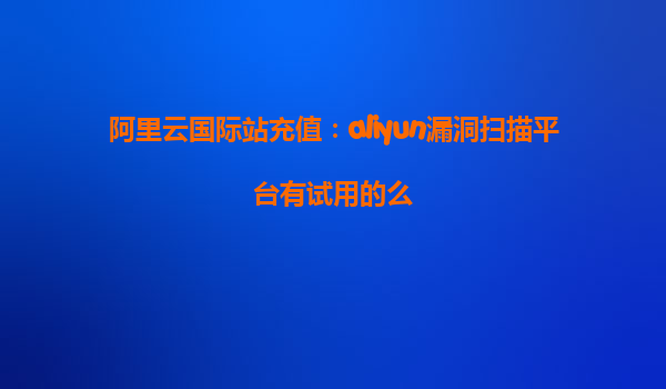 阿里云国际站充值：aliyun漏洞扫描平台有试用的么