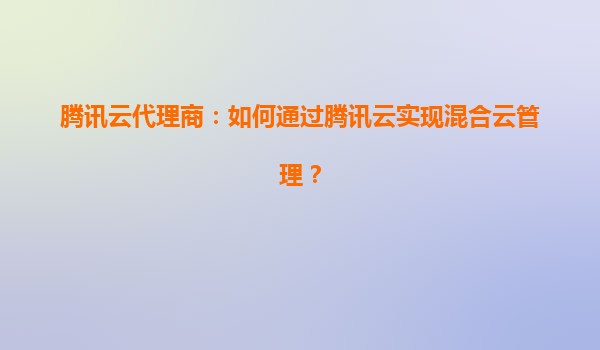 腾讯云代理商：如何通过腾讯云实现混合云管理？
