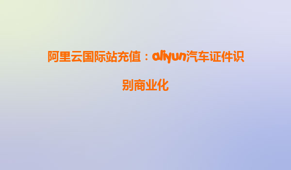 阿里云国际站充值：aliyun汽车证件识别商业化
