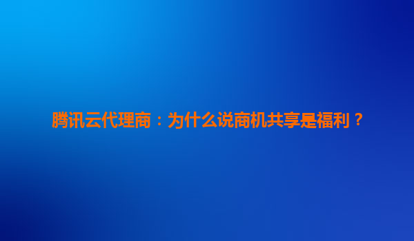 腾讯云代理商：为什么说商机共享是福利？