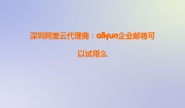 深圳阿里云代理商：aliyun企业邮箱可以试用么