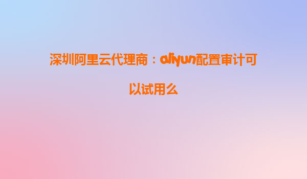 深圳阿里云代理商：aliyun配置审计可以试用么