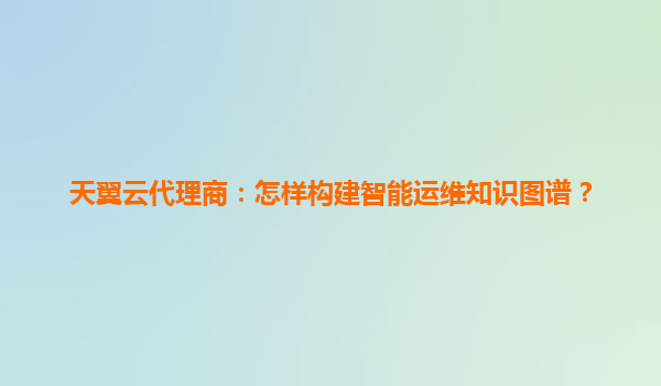 天翼云代理商：怎样构建智能运维知识图谱？