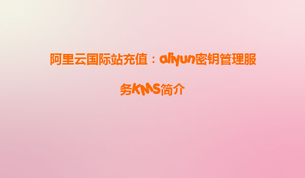 阿里云国际站充值：aliyun密钥管理服务KMS简介