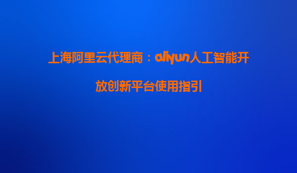 上海阿里云代理商：aliyun人工智能开放创新平台使用指引