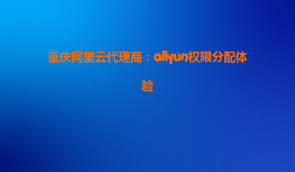 重庆阿里云代理商：aliyun权限分配体验