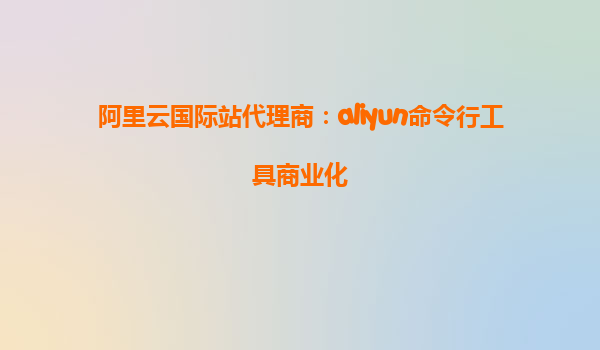 阿里云国际站代理商：aliyun命令行工具商业化