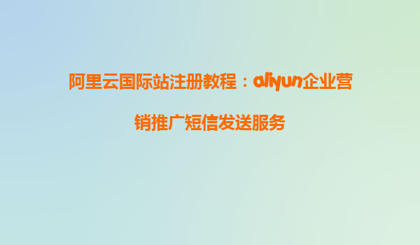 阿里云国际站注册教程：aliyun企业营销推广短信发送服务