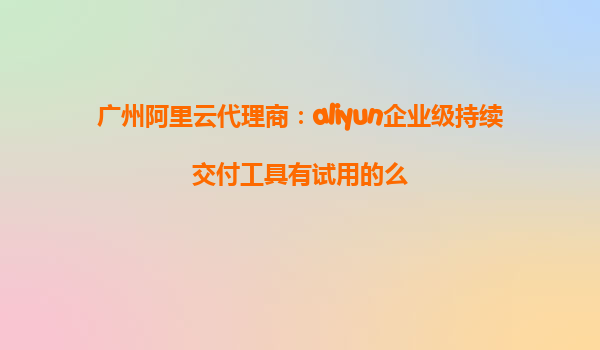 广州阿里云代理商：aliyun企业级持续交付工具有试用的么