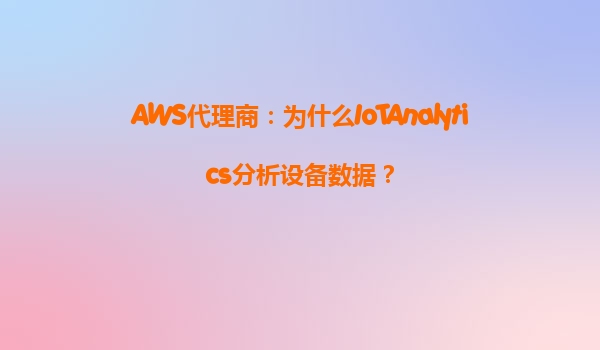 AWS代理商：为什么IoTAnalytics分析设备数据？