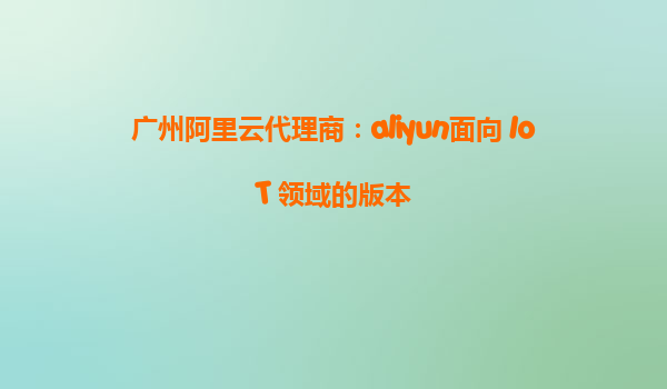 广州阿里云代理商：aliyun面向 IoT 领域的版本