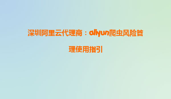 深圳阿里云代理商：aliyun爬虫风险管理使用指引