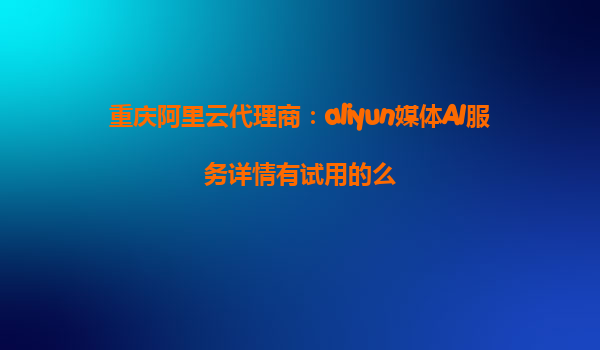 重庆阿里云代理商：aliyun媒体AI服务详情有试用的么
