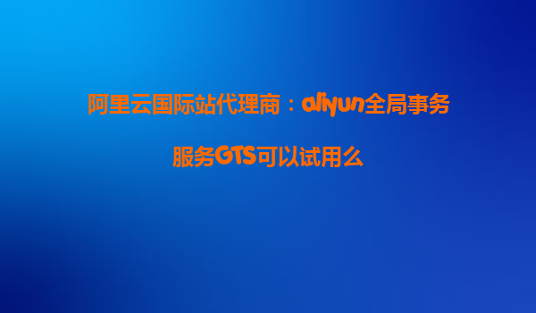阿里云国际站代理商：aliyun全局事务服务GTS可以试用么