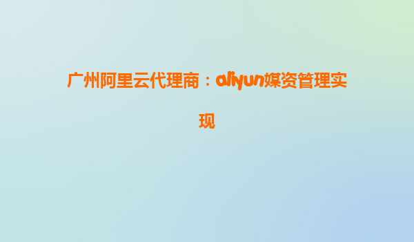 广州阿里云代理商：aliyun媒资管理实现