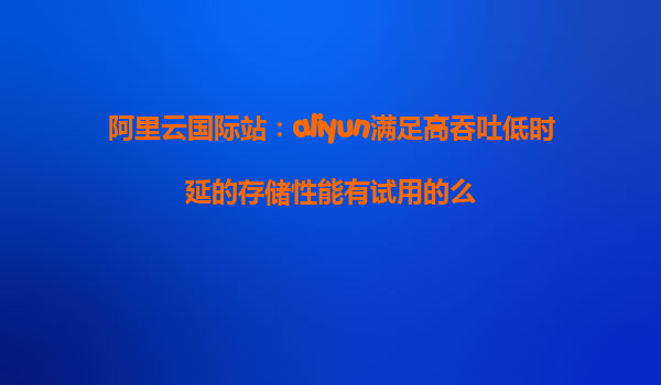 阿里云国际站：aliyun满足高吞吐低时延的存储性能有试用的么