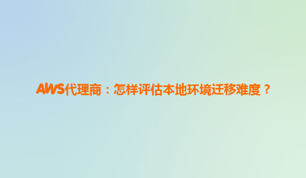 AWS代理商：怎样评估本地环境迁移难度？