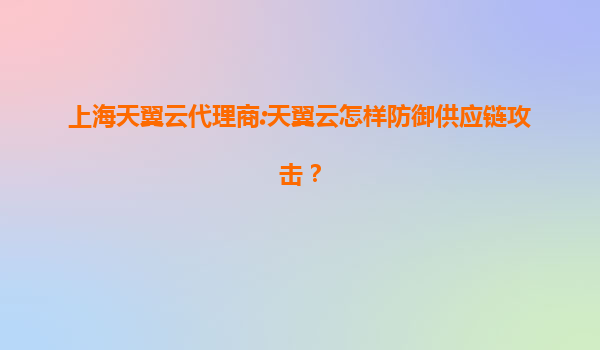 上海天翼云代理商:天翼云怎样防御供应链攻击？