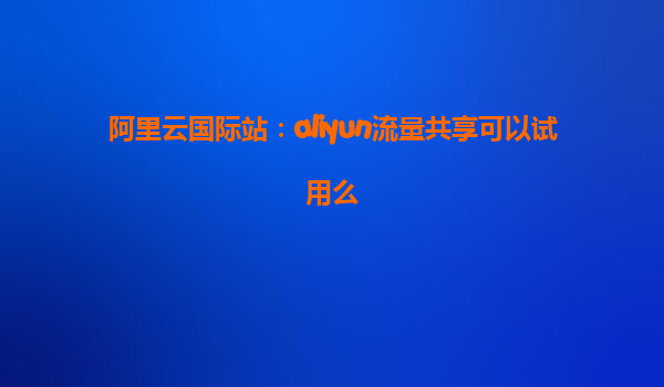 阿里云国际站：aliyun流量共享可以试用么