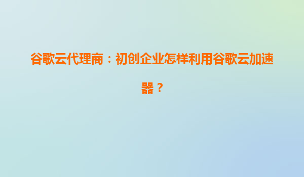 谷歌云代理商：初创企业怎样利用谷歌云加速器？
