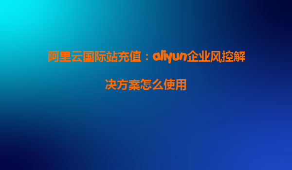 阿里云国际站充值：aliyun企业风控解决方案怎么使用